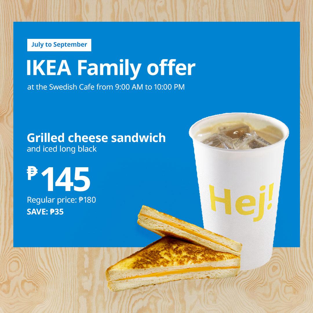 Promotional image for IKEA Family offer
Grilled cheese sandwich
and iced long black
₱145
Regular price: ₱180
Save ₱35
Available until September 30, 2026 in Swedish Cafe from 9:00 am to 10:00 pm daily