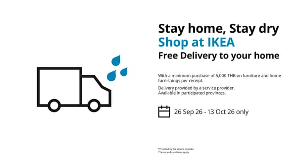 Stay home, Stay dry
Shop at IKEA
Free Delivery to your home

With a minimum purchase of 5,000 THB on furniture and home
furnishings per receipt.
Delivery provided by a service provider.
Available in participated provinces.

26 Sep 26 - 13 Oct 26 only

*Provided by the service provider.
*Terms and conditions apply.