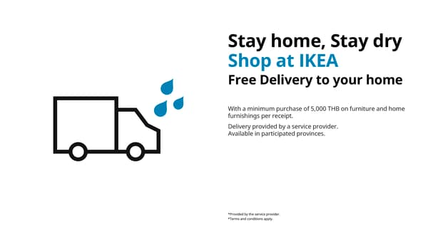 Stay home, Stay dry
Shop at IKEA
Free Delivery to your home

With a minimum purchase of 5,000 THB on furniture and home
furnishings per receipt.
Delivery provided by a service provider.
Available in participated provinces.

26 Sep 26 - 13 Oct 26 only

*Provided by the service provider.
*Terms and conditions apply.