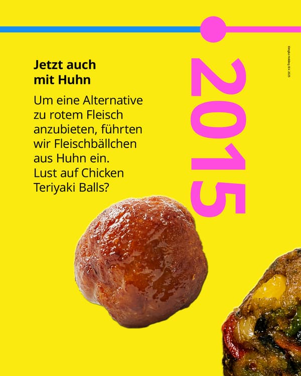 Um eine Alternative zu rotem Fleisch
anzubieten, führten wir 2015 Fleischbällchen
aus Huhn ein. Lust auf Chicken Teriyaki Balls?