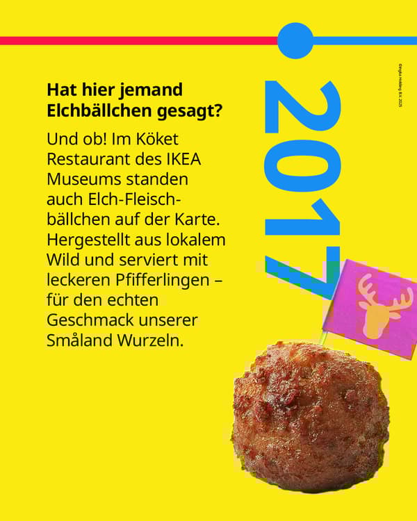 Und ob! Im Köket Restaurant des IKEA
Museums standen 2017 auch Elch-Fleisch-
bällchen auf der Karte. Hergestellt aus lokalem Wild und serviert mit
leckeren Pfifferlingen - für den echten
Geschmack unserer Småland Wurzeln.