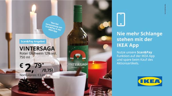 VINTERSAGA Roter Glühwein 12% vol. 750 ml. €2,79 statt €3,49 /0,75l.
*Nur bei Verwendung von Scan&Pay in der IKEA App
Gültig vom 1.11. bis 30.11.2025 ausgenommen Sonn- und Feiertage ausschließlich im IKEA Einrichtungshaus Linz Haid. Nur bei Verwendung der Scan & Pay Funktion in der IKEA App (Österreich) einlösbar. Solange der Vorrat reicht.  Keine Barablöse möglich. Druck- und Satzfehler vorbehalten.