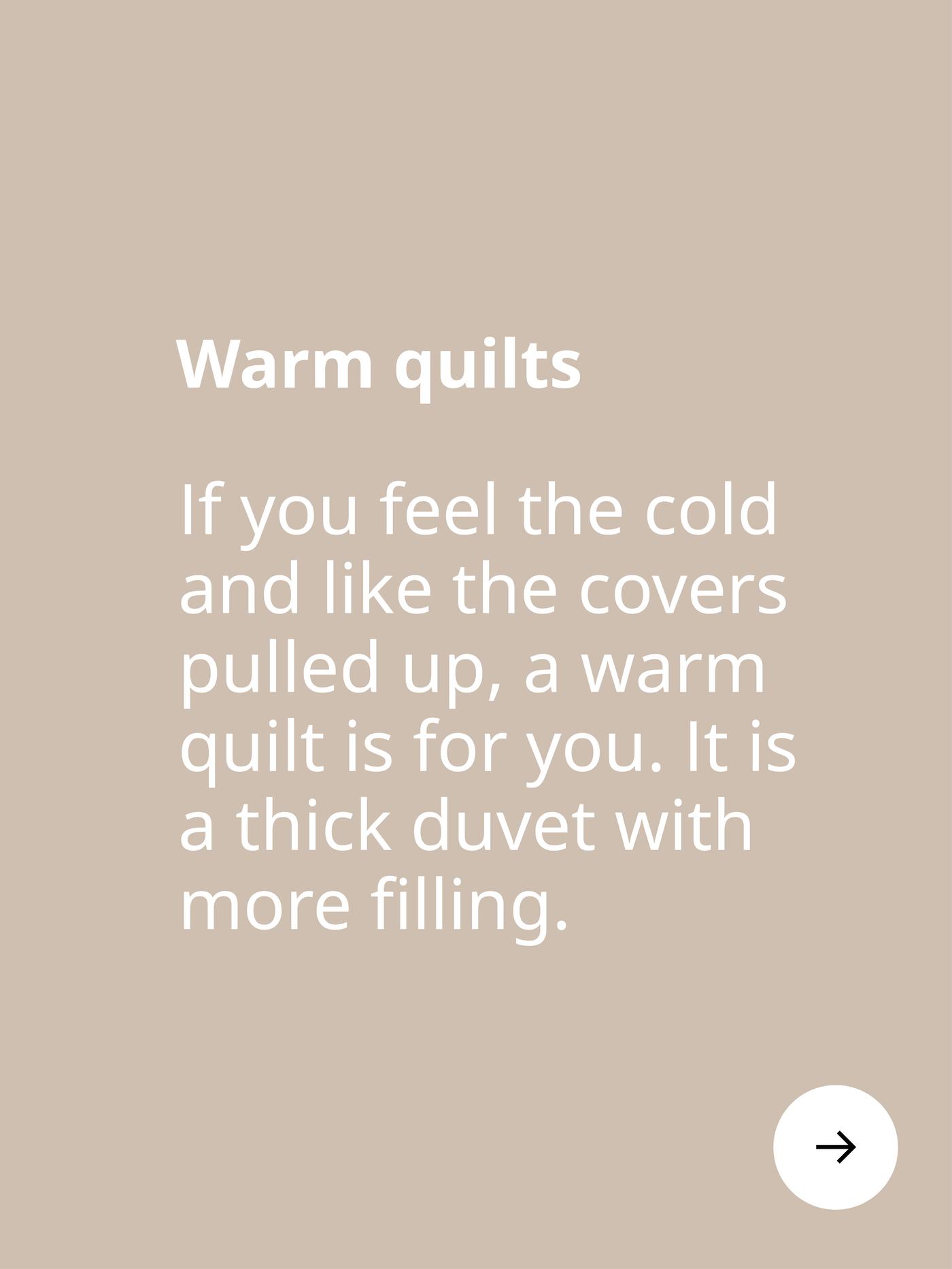 Warm quilts. If you feel the cold and like the covers pulled up, a warm quilt is for you. It is a thick duvet with more filling.
