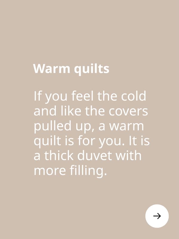 Warm quilts. If you feel the cold and like the covers pulled up, a warm quilt is for you. It is a thick duvet with more filling.