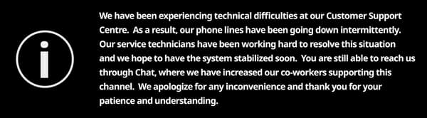 We have been experiencing technical difficulties at our Customer Support Centre. As a result, our phone lines have been going down intermittently. Our service technicians have been working hard to resolve this situation and we hope to have the system stabilized soon. You are still able to reach us through Chat, where we have increased our co-workers supporting this channel. We apologize for any inconvenience and thank you for your patience and understanding.
