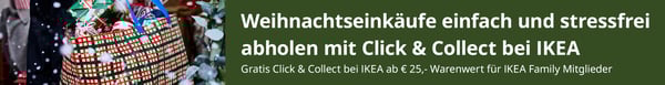Weihnachtseinkäufe einfach & stressfrei abholen mit Click & Collect
Gratis Click & Collect bei IKEA ab € 25,- Warenwert für IKEA Family Mitgleider