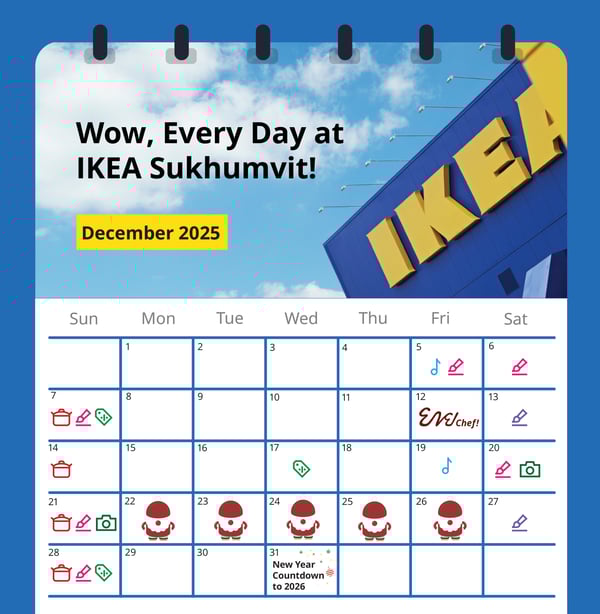 Wow, Every Day at
IKEA Sukhumvit!

December 2025

IKEA

Sun

Mon

Tue

Wed

Thu

Fri

Sat

1

2

3

4

5

6

11

13

8

9

10

12

Wchef!

16

18

19

20

14

15

17

25

26

21

22

23

24

27

28

29

30

31
New Year
Countdown
to 2026