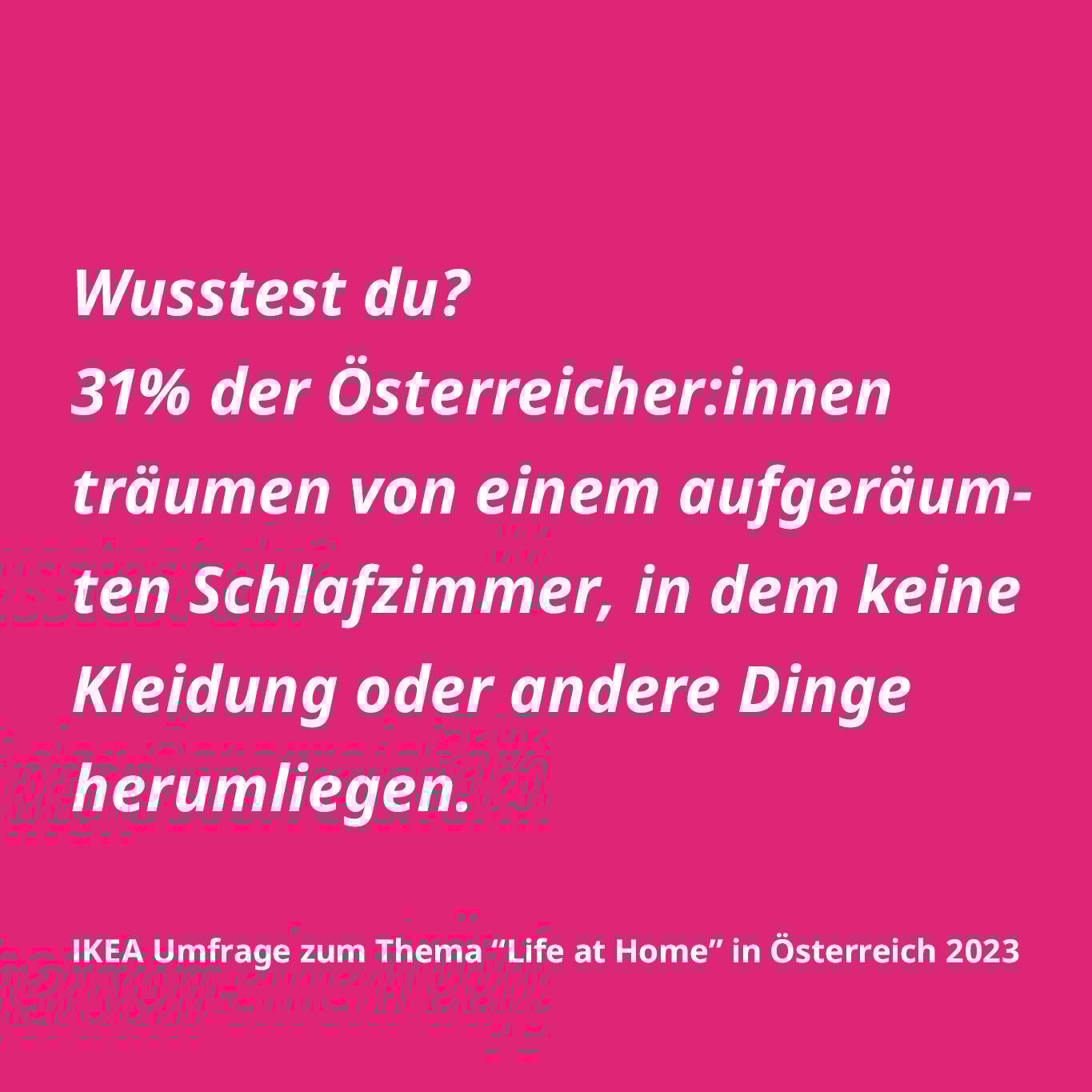 Wusstest du? 31% der Österreicher:innen träumen von einem aufgeräumten Schlafzimmer, in dem keine Kleidung oder andere Dinge herumliegen. IKEA Umfrage zum Thema "Life at Home" in Österreich 2023