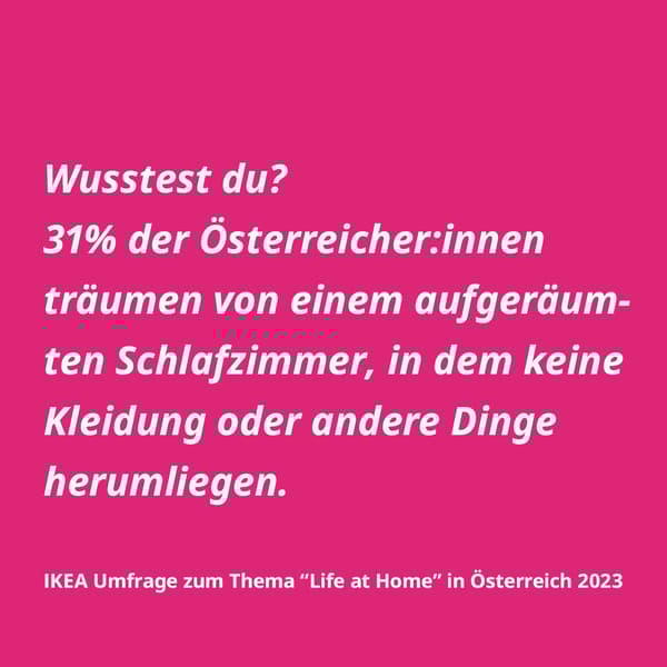 Wusstest du? 31% der Österreicher:innen träumen von einem aufgeräumten Schlafzimmer, in dem keine Kleidung oder andere Dinge herumliegen. IKEA Umfrage zum Thema "Life at Home" in Österreich 2023
